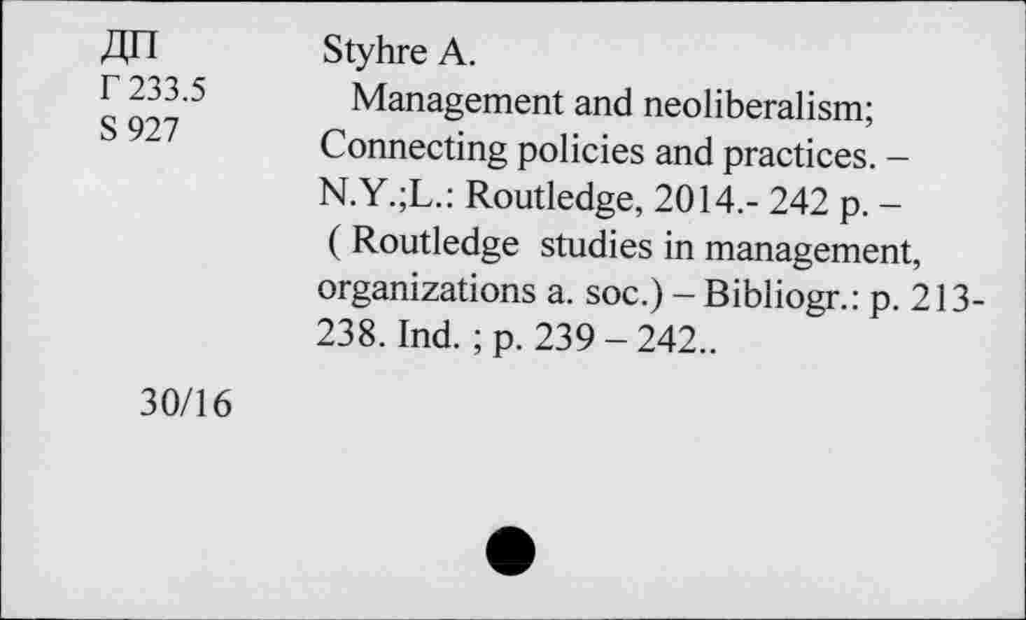 ﻿ДП Г 233.5 S927
Styhre А.
Management and neoliberalism; Connecting policies and practices. -N.Y.;L.: Routledge, 2014.- 242 p. -( Routledge studies in management, organizations a. soc.) - Bibliogr.: p. 213-238. Ind. ;p. 239-242..
30/16